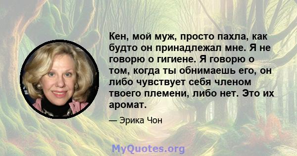 Кен, мой муж, просто пахла, как будто он принадлежал мне. Я не говорю о гигиене. Я говорю о том, когда ты обнимаешь его, он либо чувствует себя членом твоего племени, либо нет. Это их аромат.