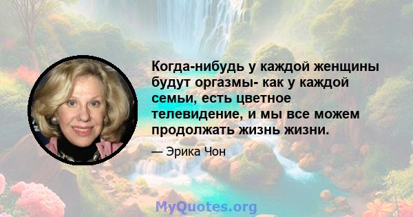 Когда-нибудь у каждой женщины будут оргазмы- как у каждой семьи, есть цветное телевидение, и мы все можем продолжать жизнь жизни.