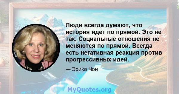 Люди всегда думают, что история идет по прямой. Это не так. Социальные отношения не меняются по прямой. Всегда есть негативная реакция против прогрессивных идей.