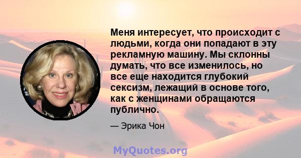 Меня интересует, что происходит с людьми, когда они попадают в эту рекламную машину. Мы склонны думать, что все изменилось, но все еще находится глубокий сексизм, лежащий в основе того, как с женщинами обращаются