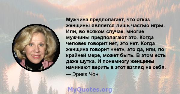 Мужчина предполагает, что отказ женщины является лишь частью игры. Или, во всяком случае, многие мужчины предполагают это. Когда человек говорит нет, это нет. Когда женщина говорит «нет», это да, или, по крайней мере,