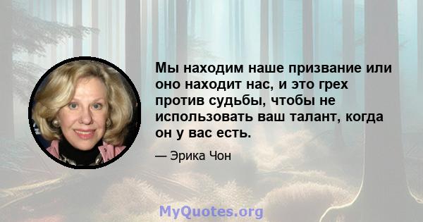 Мы находим наше призвание или оно находит нас, и это грех против судьбы, чтобы не использовать ваш талант, когда он у вас есть.