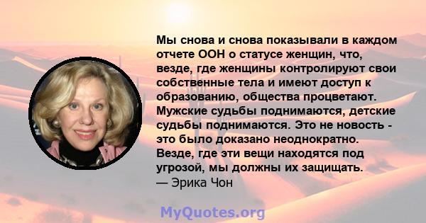 Мы снова и снова показывали в каждом отчете ООН о статусе женщин, что, везде, где женщины контролируют свои собственные тела и имеют доступ к образованию, общества процветают. Мужские судьбы поднимаются, детские судьбы