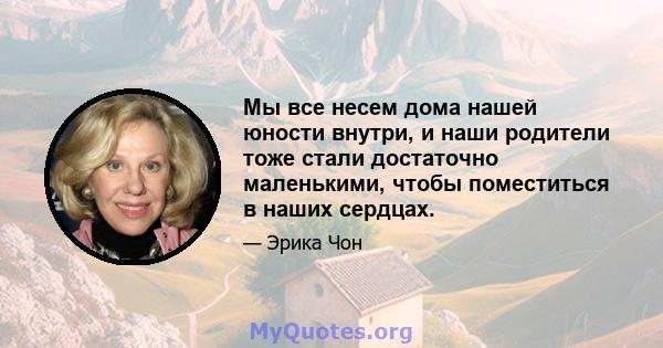 Мы все несем дома нашей юности внутри, и наши родители тоже стали достаточно маленькими, чтобы поместиться в наших сердцах.