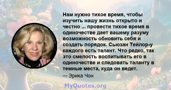 Нам нужно тихое время, чтобы изучить нашу жизнь открыто и честно ... провести тихое время в одиночестве дает вашему разуму возможность обновить себя и создать порядок. Сьюзан Тейлор-у каждого есть талант. Что редко, так 