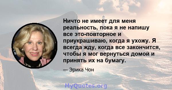 Ничто не имеет для меня реальность, пока я не напишу все это-повторное и приукрашиваю, когда я ухожу. Я всегда жду, когда все закончится, чтобы я мог вернуться домой и принять их на бумагу.