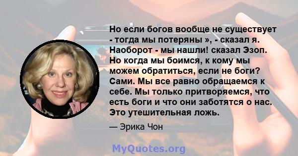 Но если богов вообще не существует - тогда мы потеряны », - сказал я. Наоборот - мы нашли! сказал Эзоп. Но когда мы боимся, к кому мы можем обратиться, если не боги? Сами. Мы все равно обращаемся к себе. Мы только