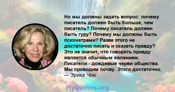 Но мы должны задать вопрос: почему писатель должен быть больше, чем писатель? Почему писатель должен быть гуру? Почему мы должны быть психиатрами? Разве этого не достаточно писать и сказать правду? Это не значит, что