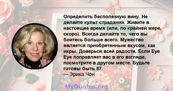 Определить бесполезную вину. Не делайте культ страданий. Живите в настоящее время (или, по крайней мере, скоро). Всегда делайте то, чего вы боитесь больше всего. Мужество является приобретенным вкусом, как икры.