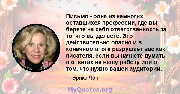 Письмо - одна из немногих оставшихся профессий, где вы берете на себя ответственность за то, что вы делаете. Это действительно опасно и в конечном итоге разрушает вас как писателя, если вы начнете думать о ответах на