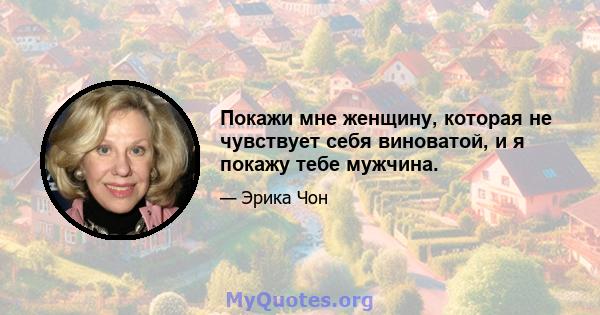 Покажи мне женщину, которая не чувствует себя виноватой, и я покажу тебе мужчина.