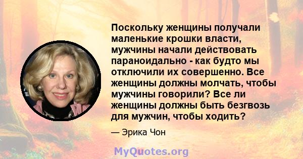 Поскольку женщины получали маленькие крошки власти, мужчины начали действовать параноидально - как будто мы отключили их совершенно. Все женщины должны молчать, чтобы мужчины говорили? Все ли женщины должны быть