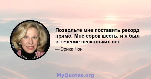 Позвольте мне поставить рекорд прямо. Мне сорок шесть, и я был в течение нескольких лет.