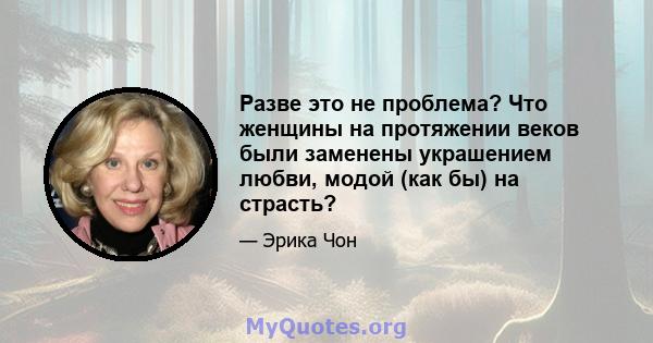 Разве это не проблема? Что женщины на протяжении веков были заменены украшением любви, модой (как бы) на страсть?