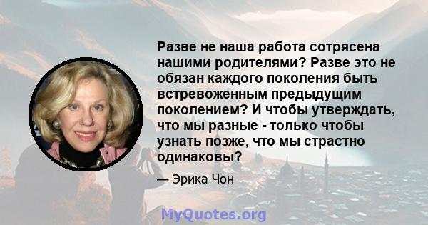 Разве не наша работа сотрясена нашими родителями? Разве это не обязан каждого поколения быть встревоженным предыдущим поколением? И чтобы утверждать, что мы разные - только чтобы узнать позже, что мы страстно одинаковы?