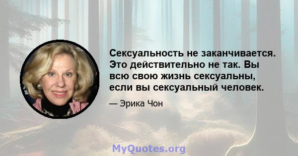 Сексуальность не заканчивается. Это действительно не так. Вы всю свою жизнь сексуальны, если вы сексуальный человек.