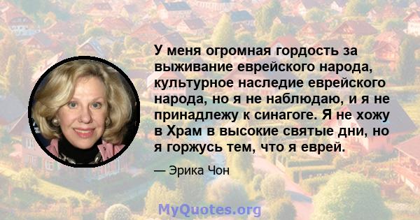 У меня огромная гордость за выживание еврейского народа, культурное наследие еврейского народа, но я не наблюдаю, и я не принадлежу к синагоге. Я не хожу в Храм в высокие святые дни, но я горжусь тем, что я еврей.