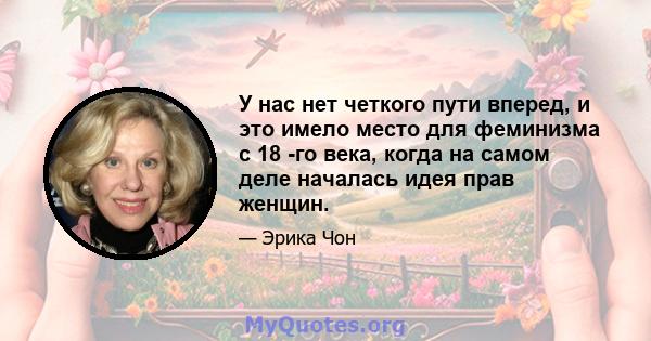 У нас нет четкого пути вперед, и это имело место для феминизма с 18 -го века, когда на самом деле началась идея прав женщин.