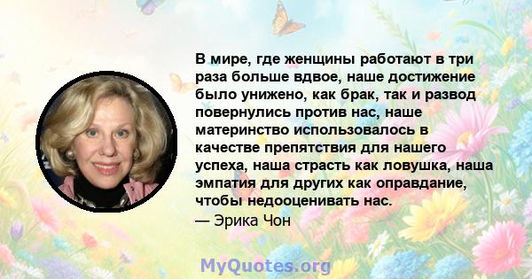 В мире, где женщины работают в три раза больше вдвое, наше достижение было унижено, как брак, так и развод повернулись против нас, наше материнство использовалось в качестве препятствия для нашего успеха, наша страсть