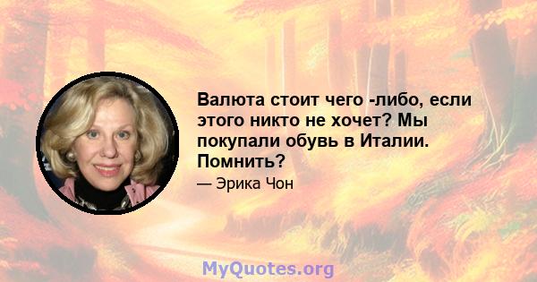 Валюта стоит чего -либо, если этого никто не хочет? Мы покупали обувь в Италии. Помнить?