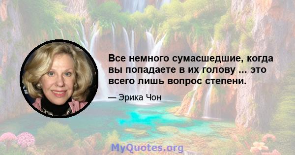 Все немного сумасшедшие, когда вы попадаете в их голову ... это всего лишь вопрос степени.