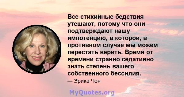 Все стихийные бедствия утешают, потому что они подтверждают нашу импотенцию, в которой, в противном случае мы можем перестать верить. Время от времени странно седативно знать степень вашего собственного бессилия.