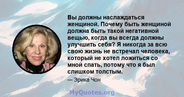 Вы должны наслаждаться женщиной. Почему быть женщиной должна быть такой негативной вещью, когда вы всегда должны улучшить себя? Я никогда за всю свою жизнь не встречал человека, который не хотел ложиться со мной спать,