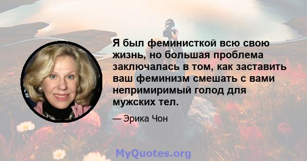 Я был феминисткой всю свою жизнь, но большая проблема заключалась в том, как заставить ваш феминизм смешать с вами непримиримый голод для мужских тел.