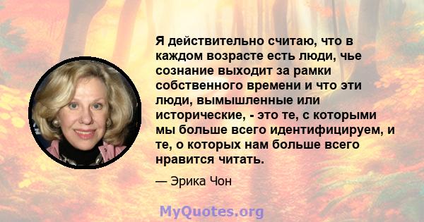 Я действительно считаю, что в каждом возрасте есть люди, чье сознание выходит за рамки собственного времени и что эти люди, вымышленные или исторические, - это те, с которыми мы больше всего идентифицируем, и те, о