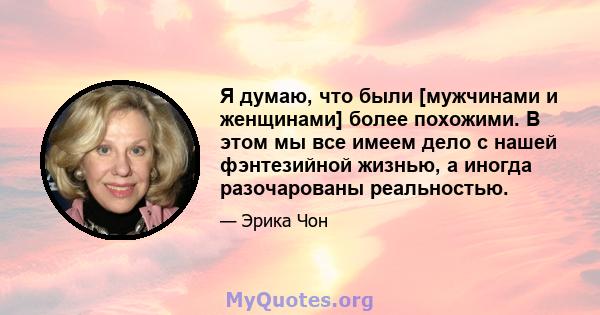 Я думаю, что были [мужчинами и женщинами] более похожими. В этом мы все имеем дело с нашей фэнтезийной жизнью, а иногда разочарованы реальностью.