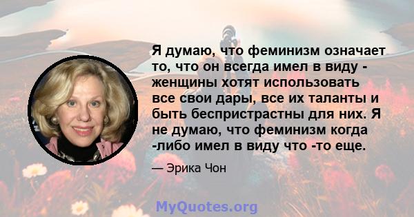 Я думаю, что феминизм означает то, что он всегда имел в виду - женщины хотят использовать все свои дары, все их таланты и быть беспристрастны для них. Я не думаю, что феминизм когда -либо имел в виду что -то еще.