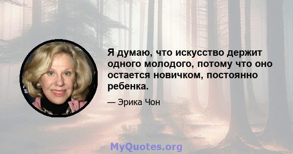 Я думаю, что искусство держит одного молодого, потому что оно остается новичком, постоянно ребенка.