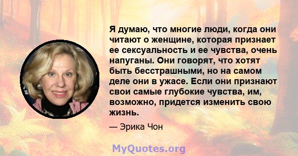 Я думаю, что многие люди, когда они читают о женщине, которая признает ее сексуальность и ее чувства, очень напуганы. Они говорят, что хотят быть бесстрашными, но на самом деле они в ужасе. Если они признают свои самые