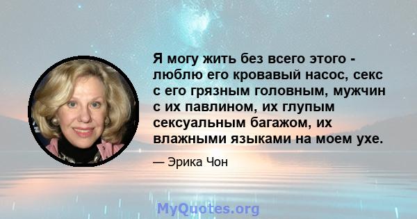 Я могу жить без всего этого - люблю его кровавый насос, секс с его грязным головным, мужчин с их павлином, их глупым сексуальным багажом, их влажными языками на моем ухе.