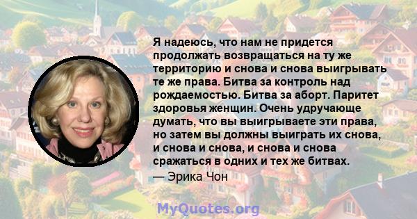 Я надеюсь, что нам не придется продолжать возвращаться на ту же территорию и снова и снова выигрывать те же права. Битва за контроль над рождаемостью. Битва за аборт. Паритет здоровья женщин. Очень удручающе думать, что 