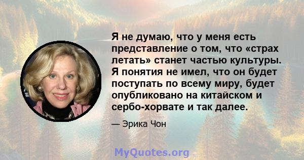 Я не думаю, что у меня есть представление о том, что «страх летать» станет частью культуры. Я понятия не имел, что он будет поступать по всему миру, будет опубликовано на китайском и сербо-хорвате и так далее.