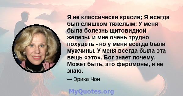 Я не классически красив; Я всегда был слишком тяжелым; У меня была болезнь щитовидной железы, и мне очень трудно похудеть - но у меня всегда были мужчины. У меня всегда была эта вещь «это». Бог знает почему. Может быть, 