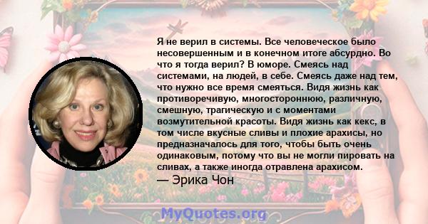 Я не верил в системы. Все человеческое было несовершенным и в конечном итоге абсурдно. Во что я тогда верил? В юморе. Смеясь над системами, на людей, в себе. Смеясь даже над тем, что нужно все время смеяться. Видя жизнь 