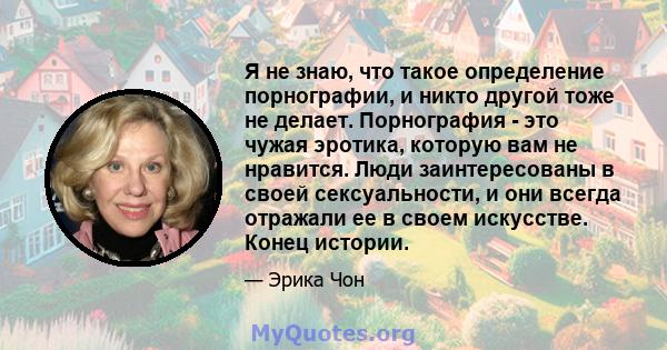 Я не знаю, что такое определение порнографии, и никто другой тоже не делает. Порнография - это чужая эротика, которую вам не нравится. Люди заинтересованы в своей сексуальности, и они всегда отражали ее в своем