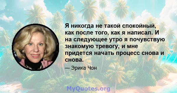 Я никогда не такой спокойный, как после того, как я написал. И на следующее утро я почувствую знакомую тревогу, и мне придется начать процесс снова и снова.