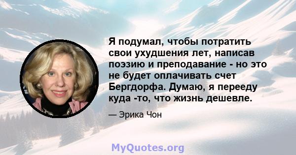 Я подумал, чтобы потратить свои ухудшения лет, написав поэзию и преподавание - но это не будет оплачивать счет Бергдорфа. Думаю, я перееду куда -то, что жизнь дешевле.