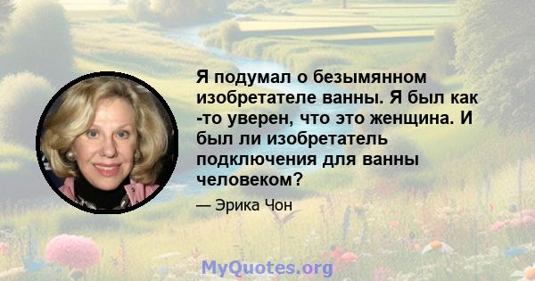 Я подумал о безымянном изобретателе ванны. Я был как -то уверен, что это женщина. И был ли изобретатель подключения для ванны человеком?