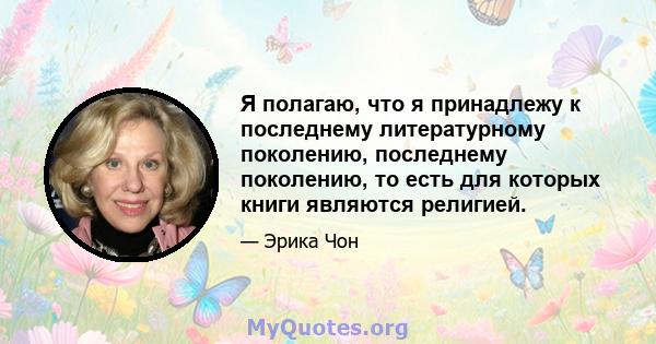 Я полагаю, что я принадлежу к последнему литературному поколению, последнему поколению, то есть для которых книги являются религией.