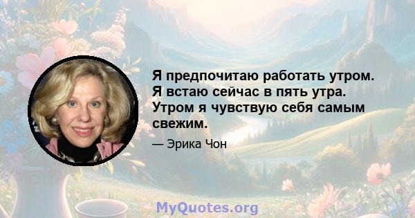 Я предпочитаю работать утром. Я встаю сейчас в пять утра. Утром я чувствую себя самым свежим.