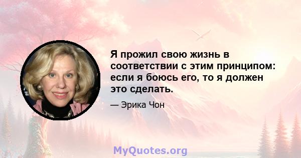 Я прожил свою жизнь в соответствии с этим принципом: если я боюсь его, то я должен это сделать.