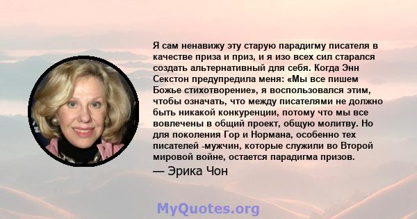 Я сам ненавижу эту старую парадигму писателя в качестве приза и приз, и я изо всех сил старался создать альтернативный для себя. Когда Энн Секстон предупредила меня: «Мы все пишем Божье стихотворение», я воспользовался