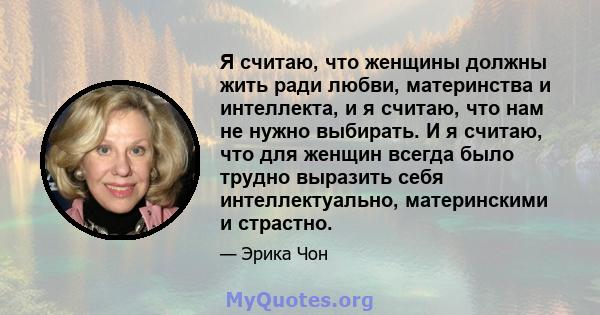 Я считаю, что женщины должны жить ради любви, материнства и интеллекта, и я считаю, что нам не нужно выбирать. И я считаю, что для женщин всегда было трудно выразить себя интеллектуально, материнскими и страстно.