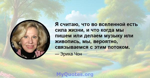 Я считаю, что во вселенной есть сила жизни, и что когда мы пишем или делаем музыку или живопись, мы, вероятно, связываемся с этим потоком.