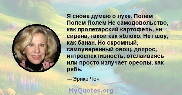 Я снова думаю о луке. Полем Полем Полем Не самодовольство, как пролетарский картофель, ни сирена, такой как яблоко. Нет шоу, как банан. Но скромный, самоуверенный овощ, допрос, интроспективность, отслаиваясь или просто