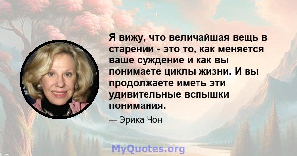 Я вижу, что величайшая вещь в старении - это то, как меняется ваше суждение и как вы понимаете циклы жизни. И вы продолжаете иметь эти удивительные вспышки понимания.